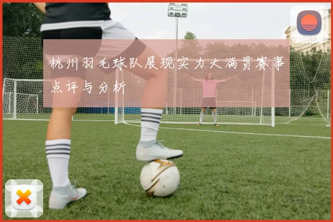 杭州羽毛球队展现实力大满贯赛事点评与分析