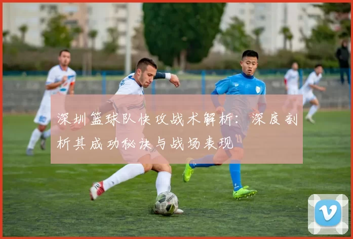深圳篮球队快攻战术解析：深度剖析其成功秘诀与战场表现