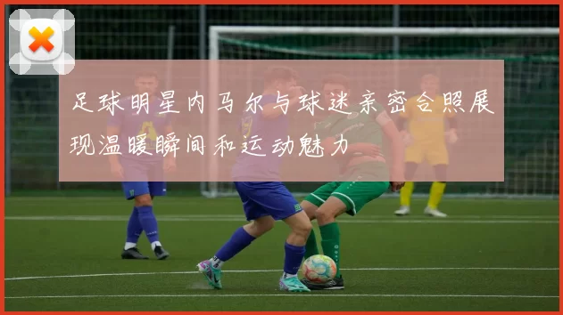 足球明星内马尔与球迷亲密合照展现温暖瞬间和运动魅力