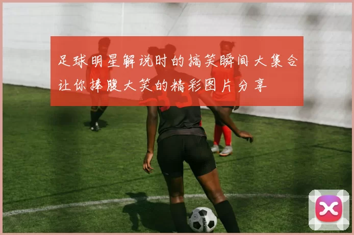 足球明星解说时的搞笑瞬间大集合让你捧腹大笑的精彩图片分享