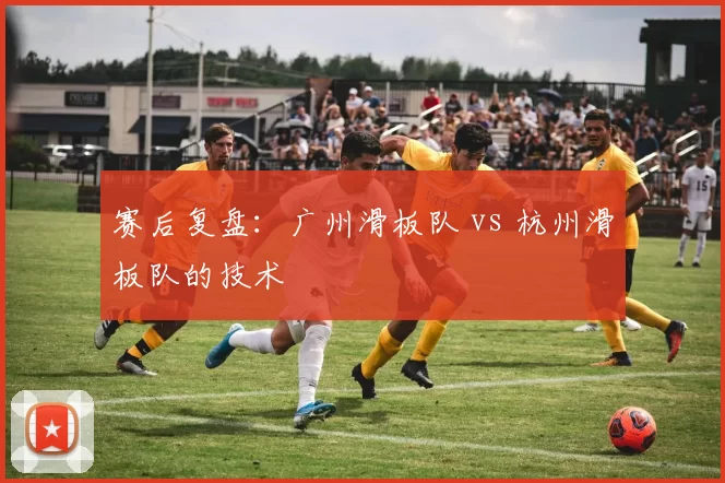 赛后复盘：广州滑板队 vs 杭州滑板队的技术