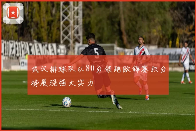 武汉排球队以80分领跑欧锦赛积分榜展现强大实力