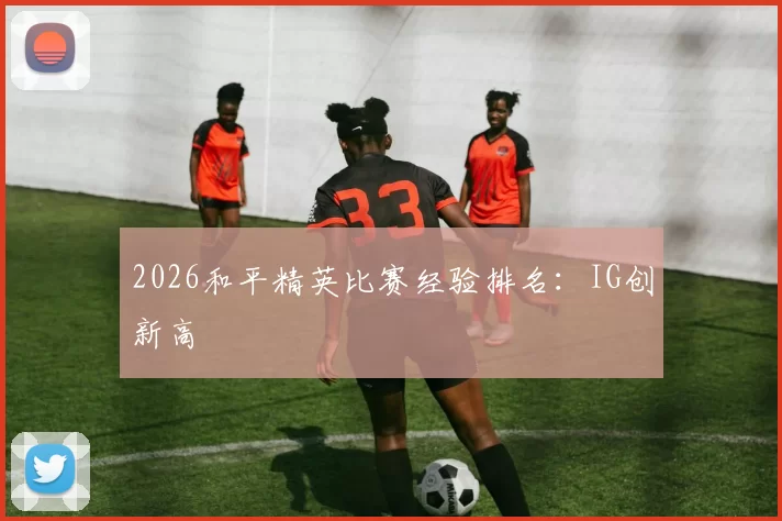 2026和平精英比赛经验排名：IG创新高