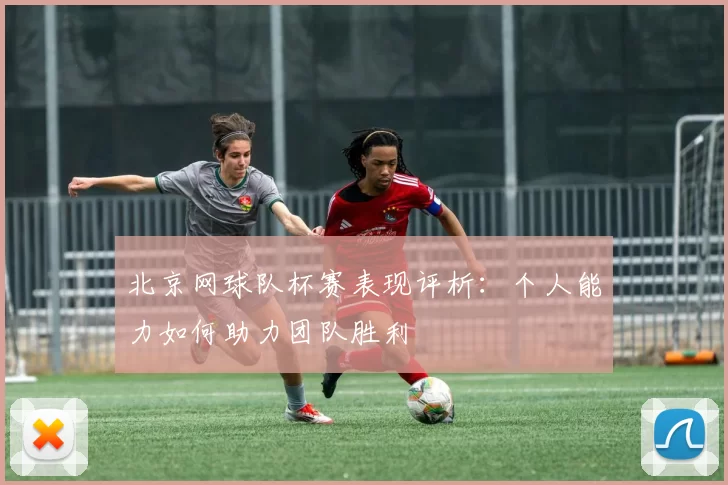 北京网球队杯赛表现评析：个人能力如何助力团队胜利