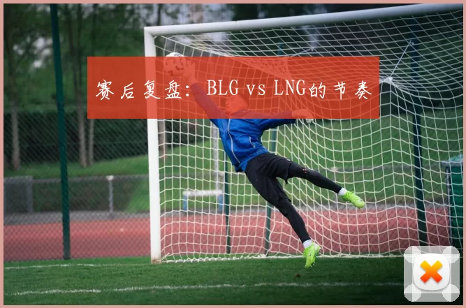 赛后复盘：BLG vs LNG的节奏