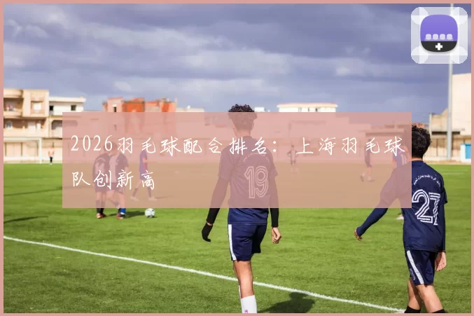 2026羽毛球配合排名：上海羽毛球队创新高