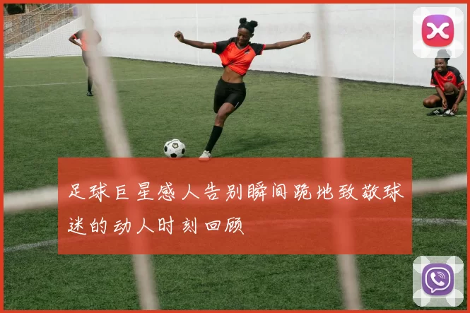 足球巨星感人告别瞬间跪地致敬球迷的动人时刻回顾